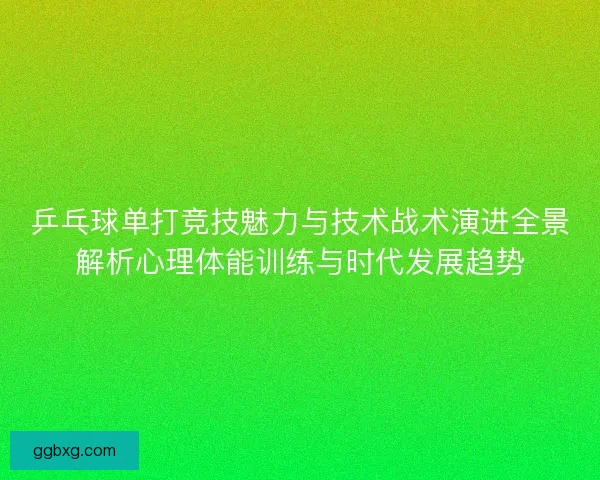 乒乓球单打竞技魅力与技术战术演进全景解析心理体能训练与时代发展趋势