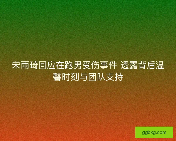 宋雨琦回应在跑男受伤事件 透露背后温馨时刻与团队支持