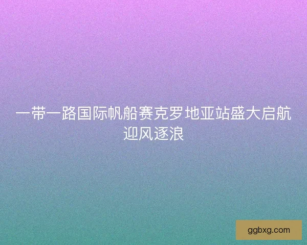 一带一路国际帆船赛克罗地亚站盛大启航迎风逐浪