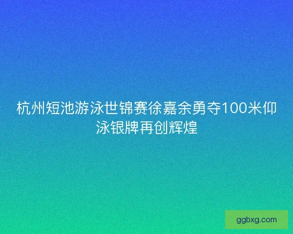 杭州短池游泳世锦赛徐嘉余勇夺100米仰泳银牌再创辉煌