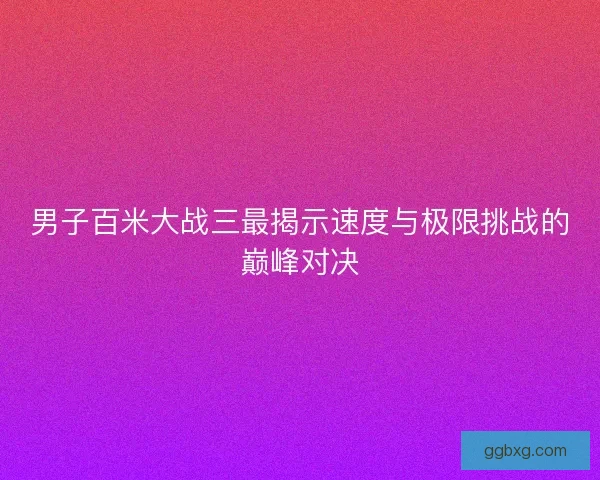 男子百米大战三最揭示速度与极限挑战的巅峰对决