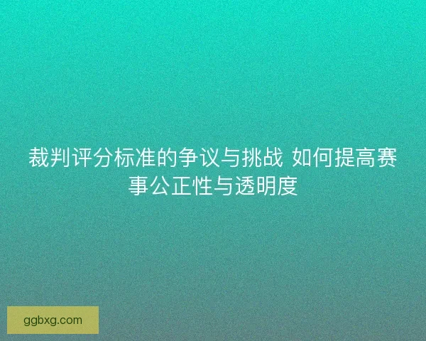 裁判评分标准的争议与挑战 如何提高赛事公正性与透明度