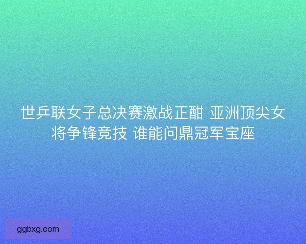 世乒联女子总决赛激战正酣 亚洲顶尖女将争锋竞技 谁能问鼎冠军宝座