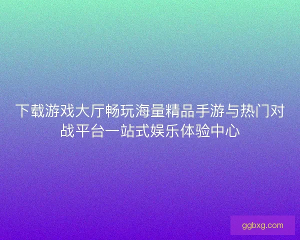 下载游戏大厅畅玩海量精品手游与热门对战平台一站式娱乐体验中心