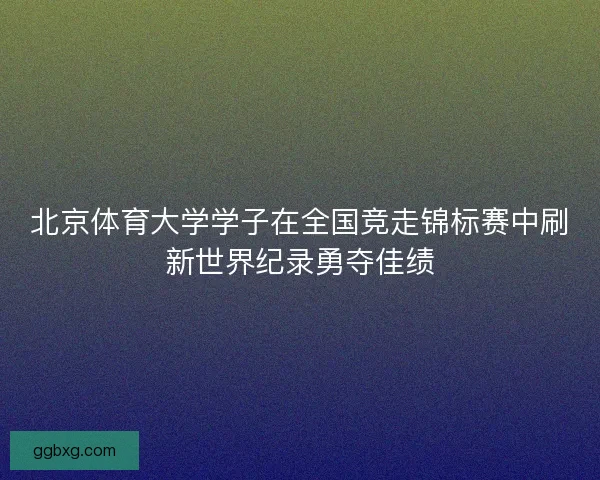 北京体育大学学子在全国竞走锦标赛中刷新世界纪录勇夺佳绩
