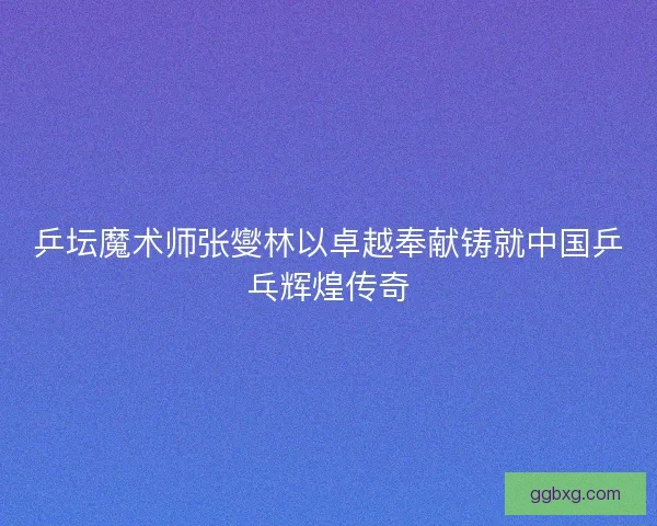 乒坛魔术师张燮林以卓越奉献铸就中国乒乓辉煌传奇