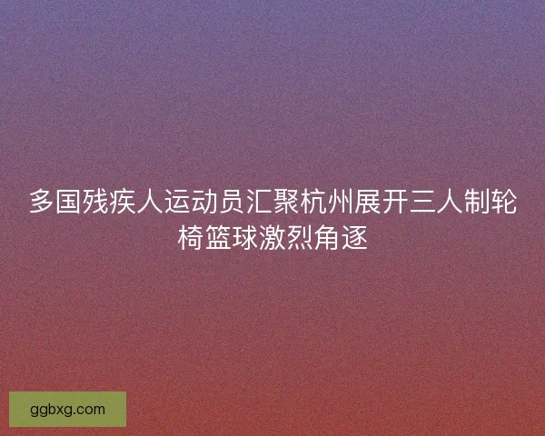 多国残疾人运动员汇聚杭州展开三人制轮椅篮球激烈角逐