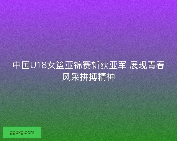 中国U18女篮亚锦赛斩获亚军 展现青春风采拼搏精神