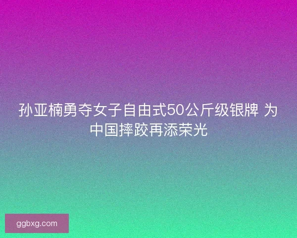 孙亚楠勇夺女子自由式50公斤级银牌 为中国摔跤再添荣光