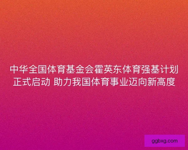 中华全国体育基金会霍英东体育强基计划正式启动 助力我国体育事业迈向新高度