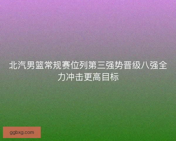 北汽男篮常规赛位列第三强势晋级八强全力冲击更高目标