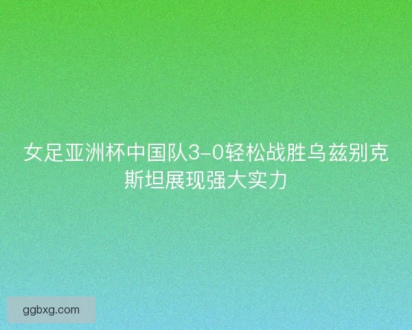 女足亚洲杯中国队3-0轻松战胜乌兹别克斯坦展现强大实力